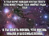 в тебя верит каждая клетка твоего тела, живёт ради тебя, умирает ради тебя а ты опять ноешь, что жизнь уныла и бессмысленна