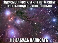 жду смс(простила или нет)и скем гулять пойдешь и во сколько не забудь написать