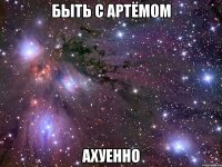 быть с артёмом ахуенно