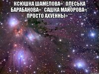 ксюшка шамелова=* олеська барабанова=* сашка майорова=* просто ахуенны=*** 