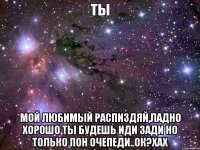 ты мой любимый распиздяй,ладно хорошо ты будешь иди зади но только пон очепеди..ок?хах