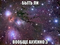 быть ли вообще ахуенно:з