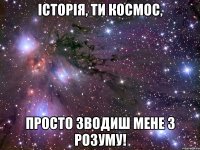 історія, ти космос, просто зводиш мене з розуму!