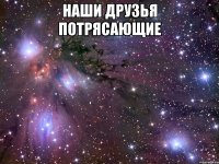 наши друзья потрясающие 