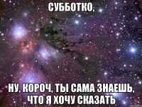 субботко, ну, короч, ты сама знаешь, что я хочу сказать