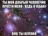 ты мой добрый человечик прости меня ;*ведь я уебан) вик, ты ахуеная