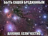 быть сашей бредихиным ахуенно, если честно