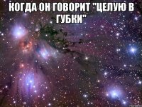 когда он говорит "целую в губки" 