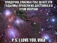 владочка, спасибо тебе за все эти годы!мы провели их достойно,я в этом уверена! p. s. i love you, vika