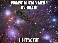 мамуль))ты у меня лучшая) не грустит