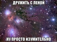 дружить с леной ну просто изумительно