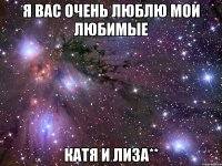 я вас очень люблю мои любимые катя и лиза**