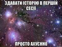 здавати історію в першій сесії просто ахуєнно