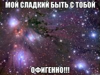 мой сладкий быть с тобой офигенно!!!