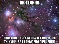 анжелика вика говно ты ахуенна не говори что ты хуже ее я то знаю что лучше))))))