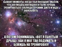 бывают моменты, когда тебя посещают мысли, что зал пиздец как надоел и ты не хочешь тренироваться, соблюдать режим, диету и надо завязывать. а потом понимаешь, «вот я ёбнутый дрыщ», как я мог так подумать и бежишь на тренировку!