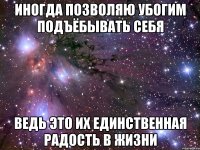 иногда позволяю убогим подъёбывать себя ведь это их единственная радость в жизни