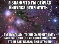 я знаю что ты сейчас кинулся это читать... ты думаешь что здесь может быть написано что - то из твоей жизни. но это не так! вахаха. аня штефан.