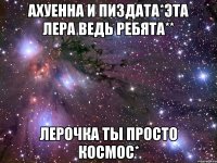 ахуенна и пиздата*эта лера ведь ребята** лерочка ты просто космос*