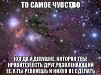 то самое чувство когда у девушке, которая тебе нравится есть друг,развлекающий ее, а ты ревнуешь и нихуя не сделать