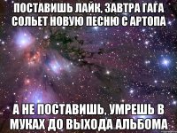 поставишь лайк, завтра гага сольет новую песню с артопа а не поставишь, умрешь в муках до выхода альбома