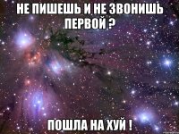 не пишешь и не звонишь первой ? пошла на хуй !