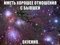 иметь хорошее отношения с бывшей охуенно