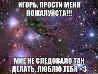 игорь, прости меня пожалуйста!!! мне не следовало так делать, люблю тебя <3