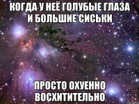 когда у неё голубые глаза и большие сиськи просто охуенно восхитительно