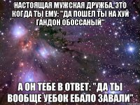 настоящая мужская дружба, это когда ты ему: "да пошел ты на хуй гандон обоссаный" а он тебе в ответ: "да ты вообще уебок ебало завали"