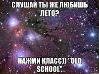 слушай ты же любишь лето? нажми класс)) "old school"