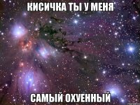 кисичка ты у меня самый охуенный