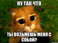 ну так что ты возьмешь меня с собой?