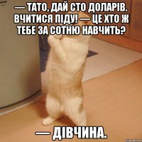 — тато, дай сто доларів. вчитися піду! — це хто ж тебе за сотню навчить? — дівчина.