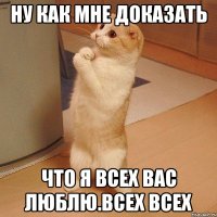 ну как мне доказать что я всех вас люблю.всех всех