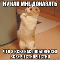 ну как мне доказать что я всех вас люблю.всех всех. честно честно