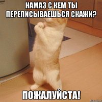 намаз с кем ты переписываешься скажи? пожалуйста!