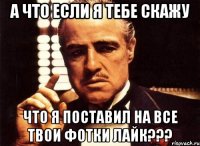 а что если я тебе скажу что я поставил на все твои фотки лайк???