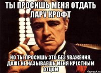 ты просишь меня отдать лару крофт но ты просишь это без уважения, даже не называешь меня крестным отцом