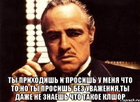  ты приходишь и просишь у меня что то,но ты просишь без уважения,ты даже не знаешь что такое клшор