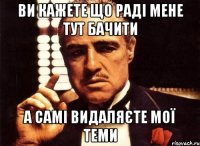 ви кажете що раді мене тут бачити а самі видаляєте мої теми