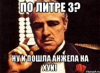 по литре 3? ну и пошла анжела на хуй!