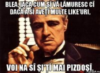 blea, iaca cum sî vă lămuresc cî dacă a sî aveţî multe like'uri, voi na sî şi'ţî mai pizdoşî.