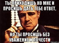 ты приходишь ко мне и просишь дать тебе ответ, но ты просишь без уважение и почести