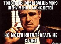 тоисть ты обзываешь мою жену,меня и моих детей но моего кота трогать не стоит