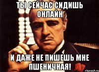 ты сейчас сидишь онлайн и даже не пишешь мне пшеничная!