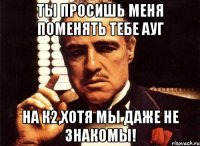 ты просишь меня поменять тебе ауг на к2,хотя мы даже не знакомы!