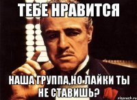 тебе нравится наша группа,но лайки ты не ставишь?