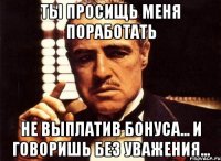 ты просищь меня поработать не выплатив бонуса... и говоришь без уважения...