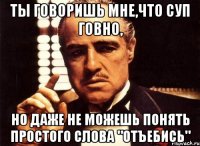 ты говоришь мне,что суп говно, но даже не можешь понять простого слова "отъебись"